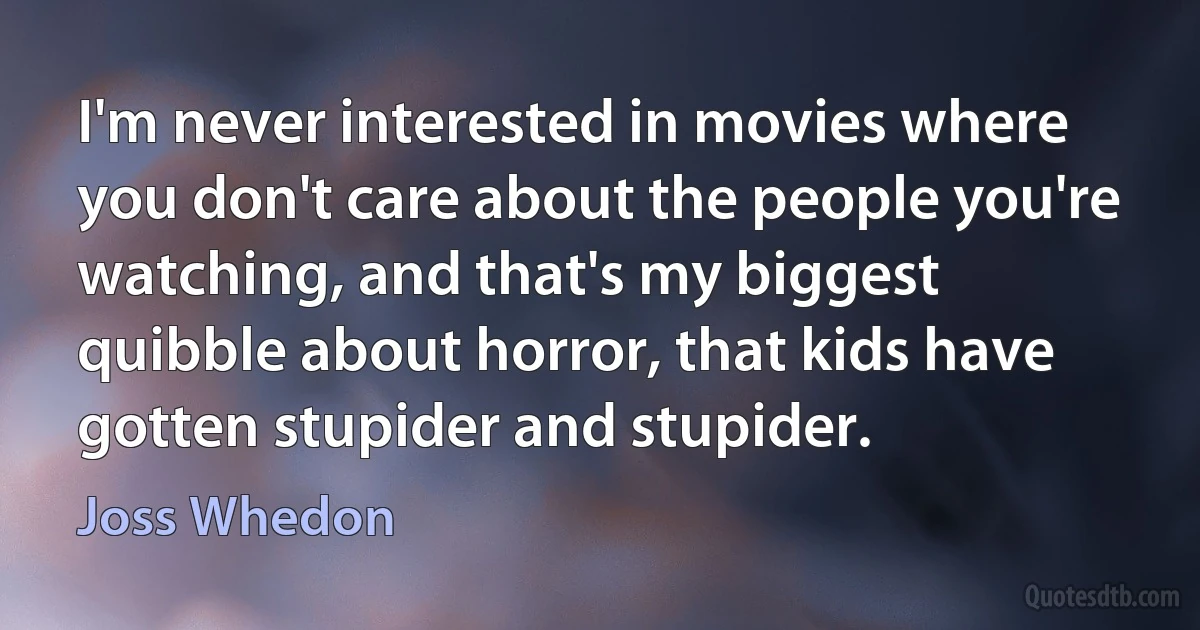 I'm never interested in movies where you don't care about the people you're watching, and that's my biggest quibble about horror, that kids have gotten stupider and stupider. (Joss Whedon)