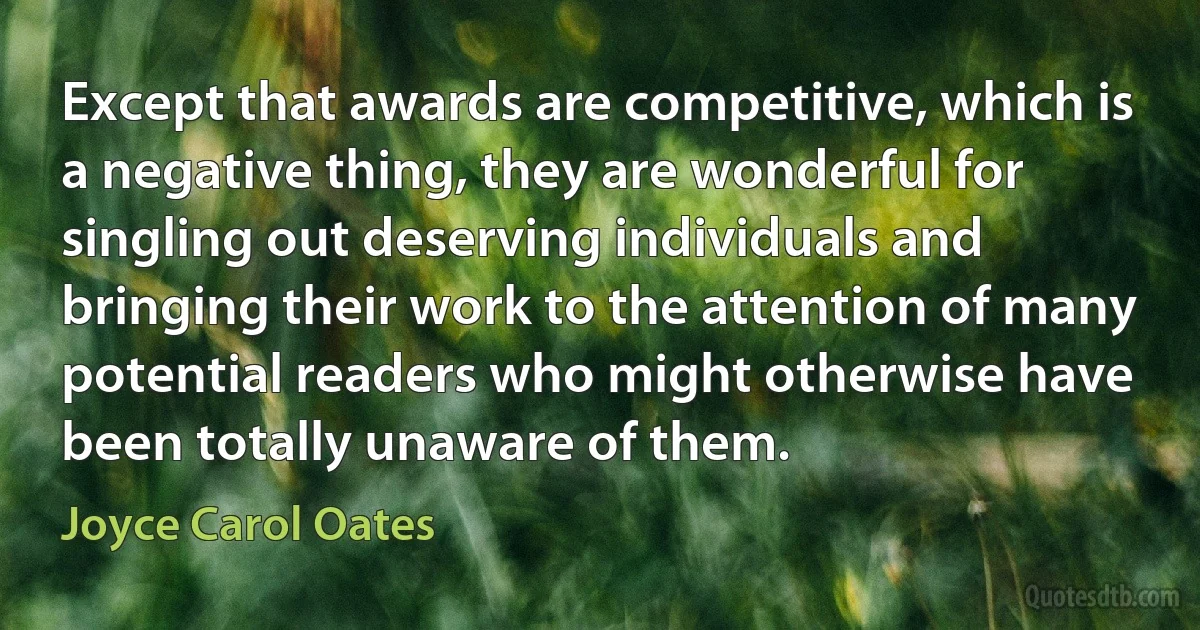 Except that awards are competitive, which is a negative thing, they are wonderful for singling out deserving individuals and bringing their work to the attention of many potential readers who might otherwise have been totally unaware of them. (Joyce Carol Oates)