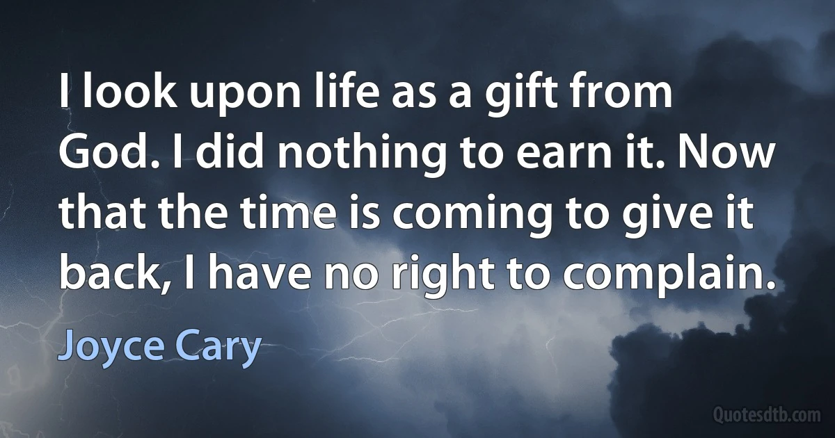 I look upon life as a gift from God. I did nothing to earn it. Now that the time is coming to give it back, I have no right to complain. (Joyce Cary)