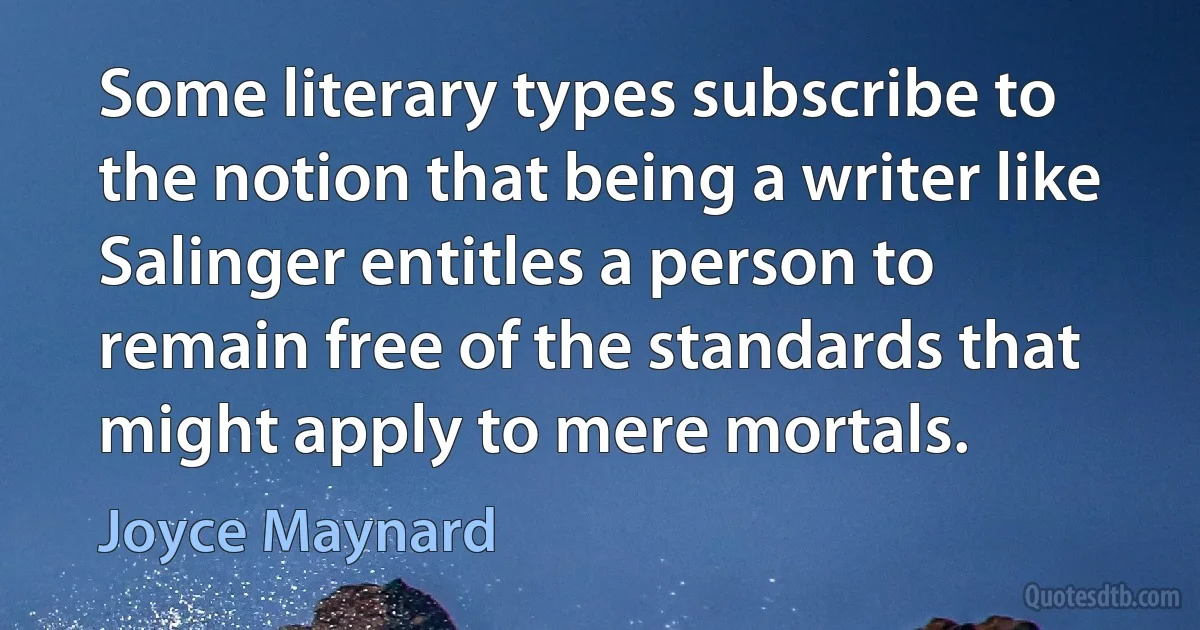 Some literary types subscribe to the notion that being a writer like Salinger entitles a person to remain free of the standards that might apply to mere mortals. (Joyce Maynard)