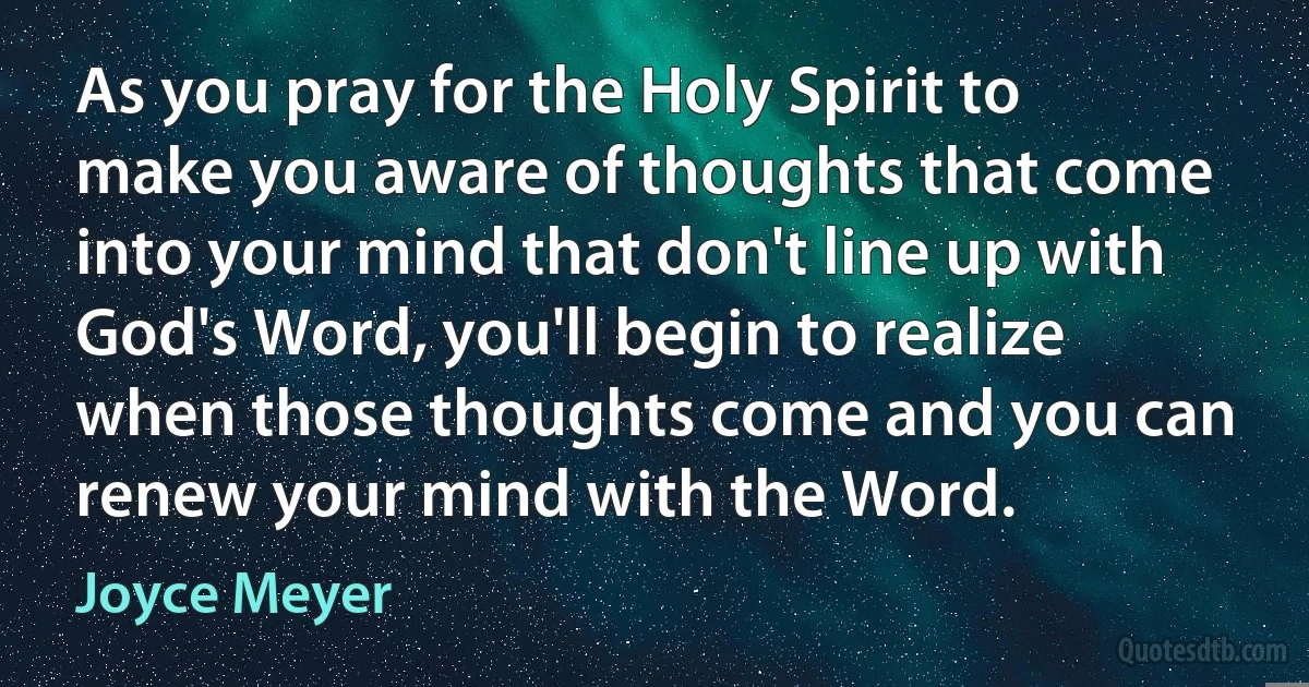 As you pray for the Holy Spirit to make you aware of thoughts that come into your mind that don't line up with God's Word, you'll begin to realize when those thoughts come and you can renew your mind with the Word. (Joyce Meyer)