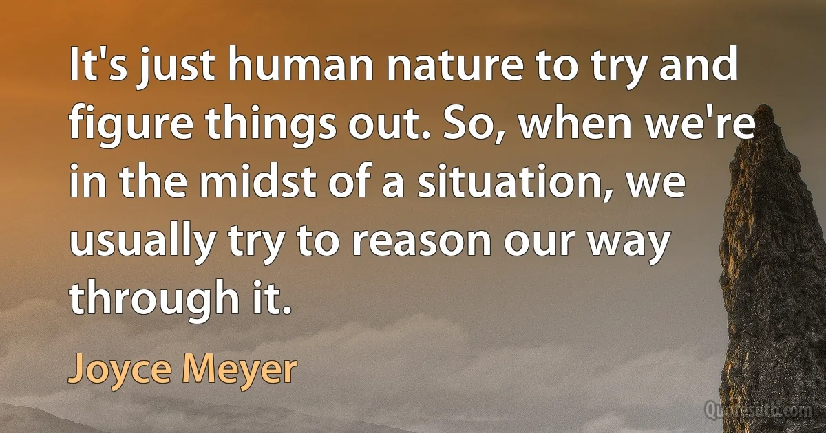 It's just human nature to try and figure things out. So, when we're in the midst of a situation, we usually try to reason our way through it. (Joyce Meyer)