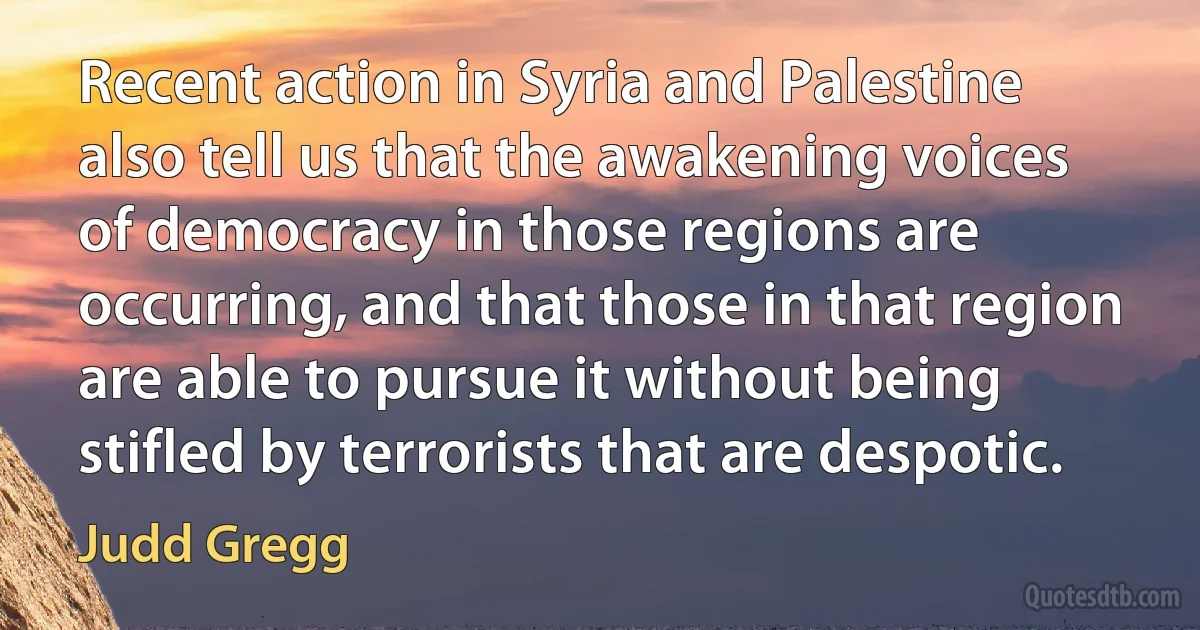 Recent action in Syria and Palestine also tell us that the awakening voices of democracy in those regions are occurring, and that those in that region are able to pursue it without being stifled by terrorists that are despotic. (Judd Gregg)