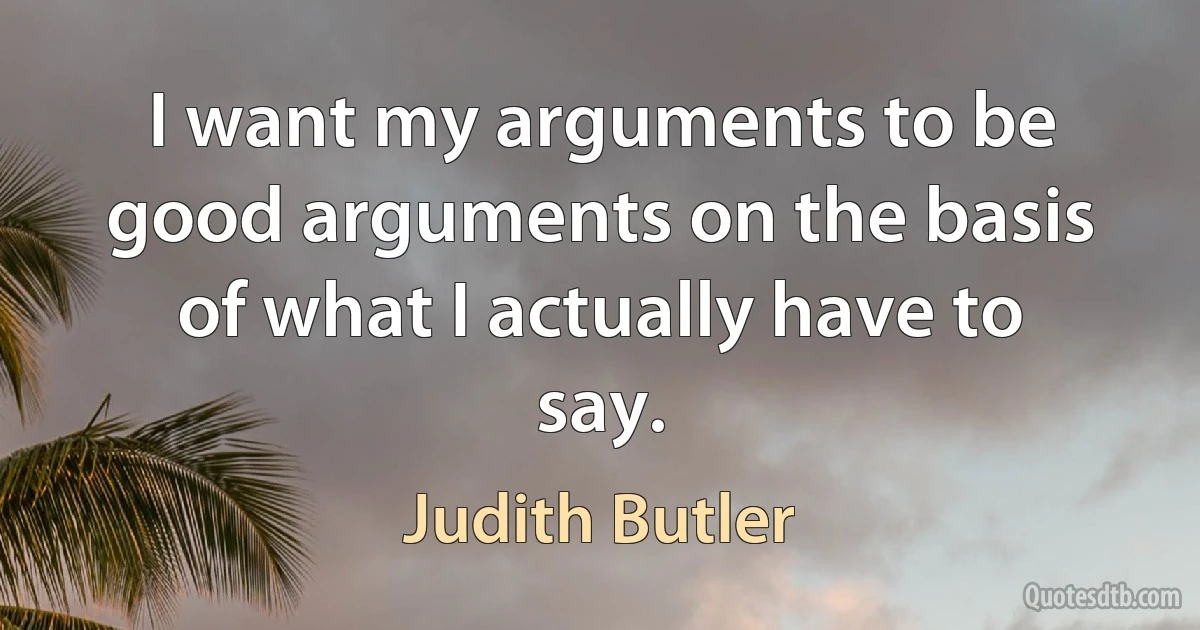 I want my arguments to be good arguments on the basis of what I actually have to say. (Judith Butler)