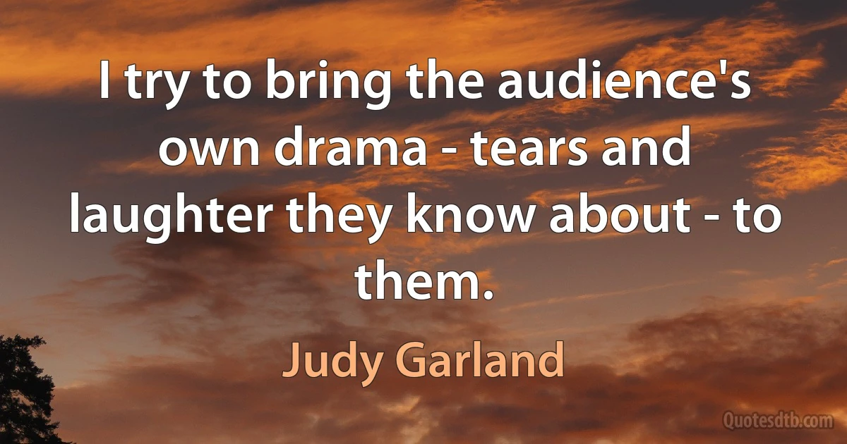 I try to bring the audience's own drama - tears and laughter they know about - to them. (Judy Garland)