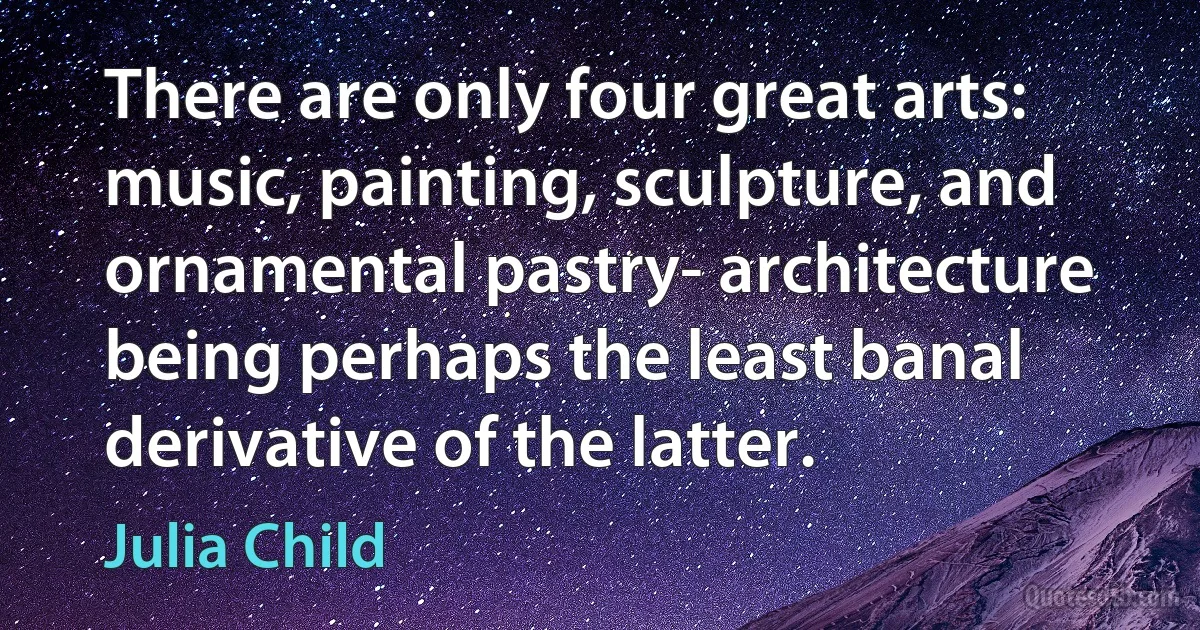 There are only four great arts: music, painting, sculpture, and ornamental pastry- architecture being perhaps the least banal derivative of the latter. (Julia Child)