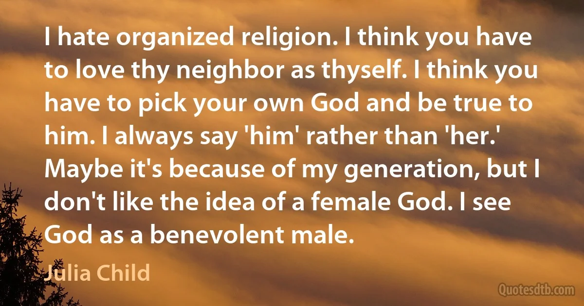 I hate organized religion. I think you have to love thy neighbor as thyself. I think you have to pick your own God and be true to him. I always say 'him' rather than 'her.' Maybe it's because of my generation, but I don't like the idea of a female God. I see God as a benevolent male. (Julia Child)