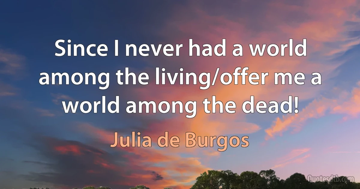 Since I never had a world among the living/offer me a world among the dead! (Julia de Burgos)