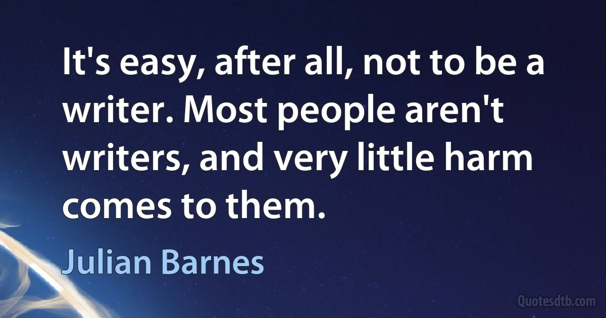 It's easy, after all, not to be a writer. Most people aren't writers, and very little harm comes to them. (Julian Barnes)