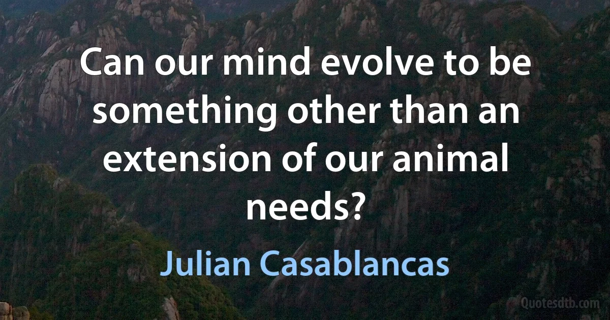 Can our mind evolve to be something other than an extension of our animal needs? (Julian Casablancas)