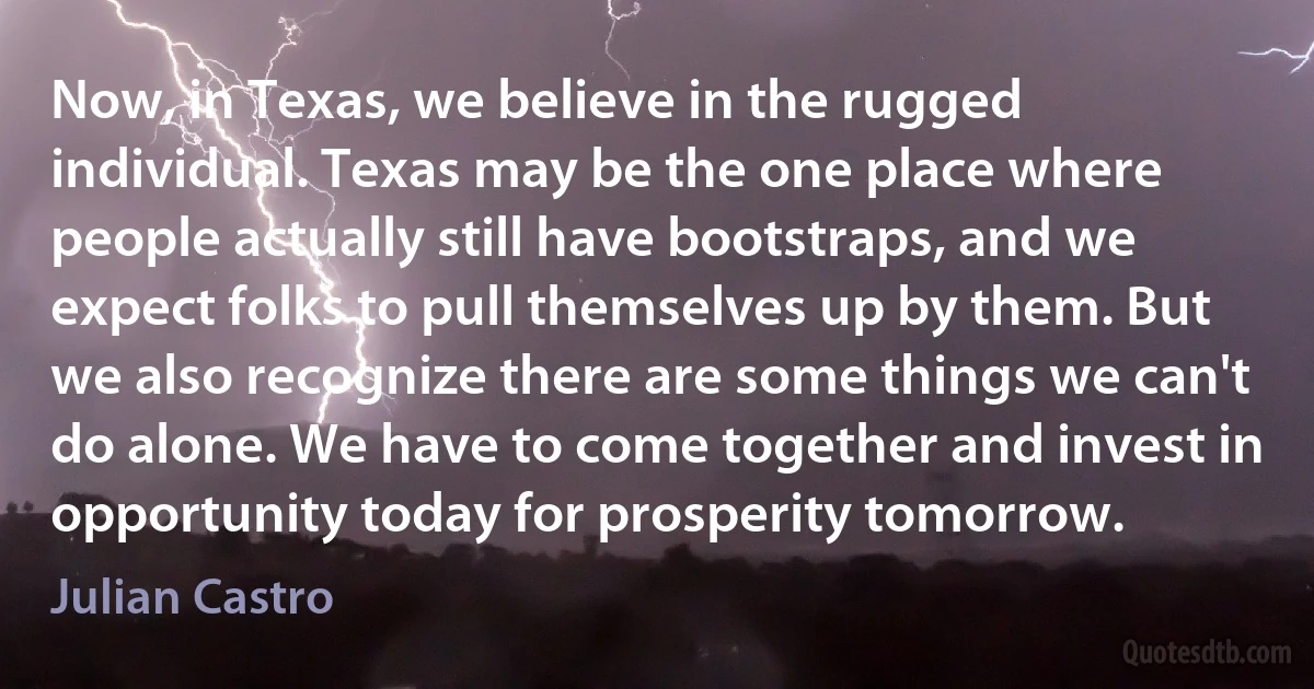 Now, in Texas, we believe in the rugged individual. Texas may be the one place where people actually still have bootstraps, and we expect folks to pull themselves up by them. But we also recognize there are some things we can't do alone. We have to come together and invest in opportunity today for prosperity tomorrow. (Julian Castro)