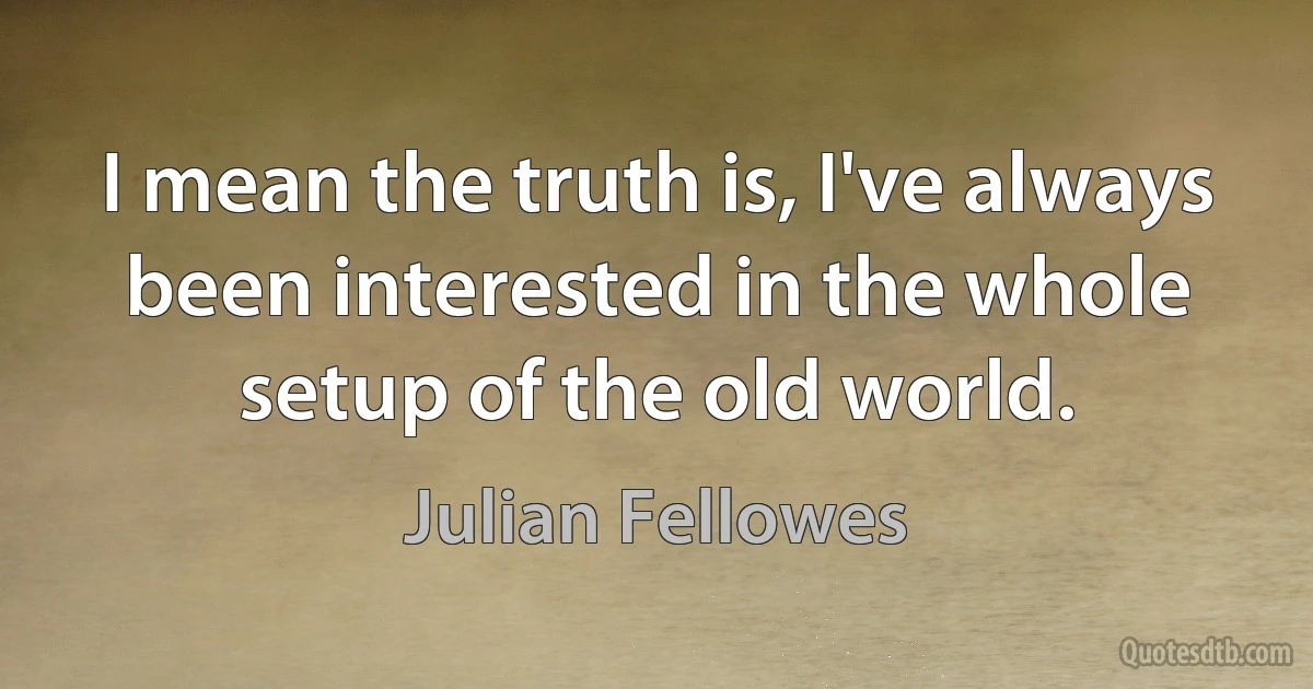 I mean the truth is, I've always been interested in the whole setup of the old world. (Julian Fellowes)