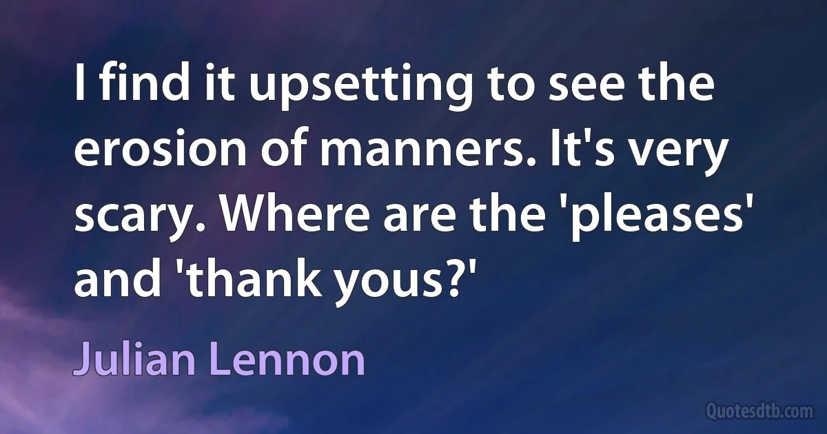 I find it upsetting to see the erosion of manners. It's very scary. Where are the 'pleases' and 'thank yous?' (Julian Lennon)