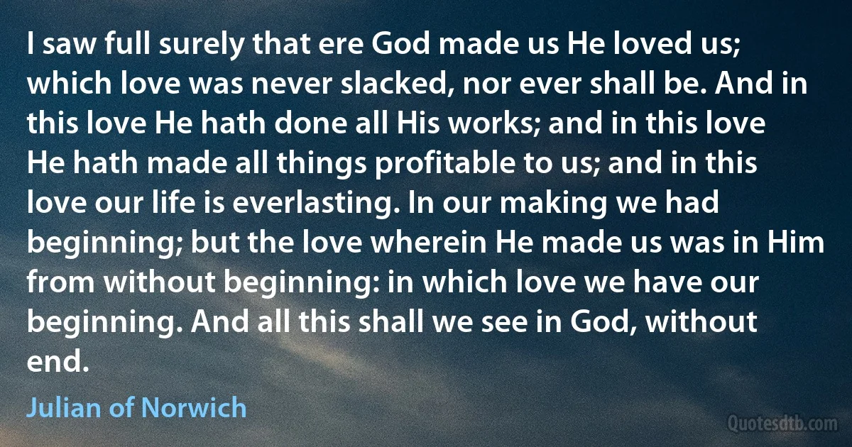 I saw full surely that ere God made us He loved us; which love was never slacked, nor ever shall be. And in this love He hath done all His works; and in this love He hath made all things profitable to us; and in this love our life is everlasting. In our making we had beginning; but the love wherein He made us was in Him from without beginning: in which love we have our beginning. And all this shall we see in God, without end. (Julian of Norwich)