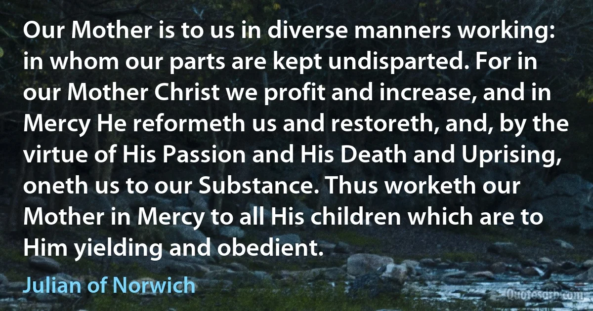 Our Mother is to us in diverse manners working: in whom our parts are kept undisparted. For in our Mother Christ we profit and increase, and in Mercy He reformeth us and restoreth, and, by the virtue of His Passion and His Death and Uprising, oneth us to our Substance. Thus worketh our Mother in Mercy to all His children which are to Him yielding and obedient. (Julian of Norwich)