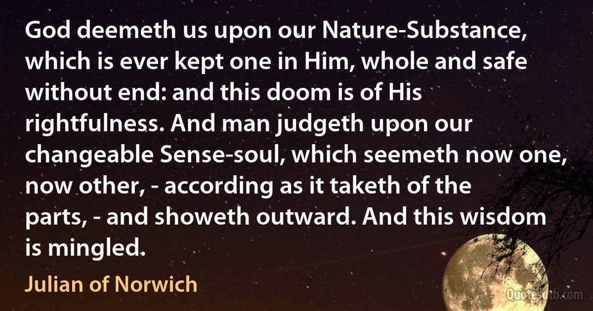 God deemeth us upon our Nature-Substance, which is ever kept one in Him, whole and safe without end: and this doom is of His rightfulness. And man judgeth upon our changeable Sense-soul, which seemeth now one, now other, - according as it taketh of the parts, - and showeth outward. And this wisdom is mingled. (Julian of Norwich)