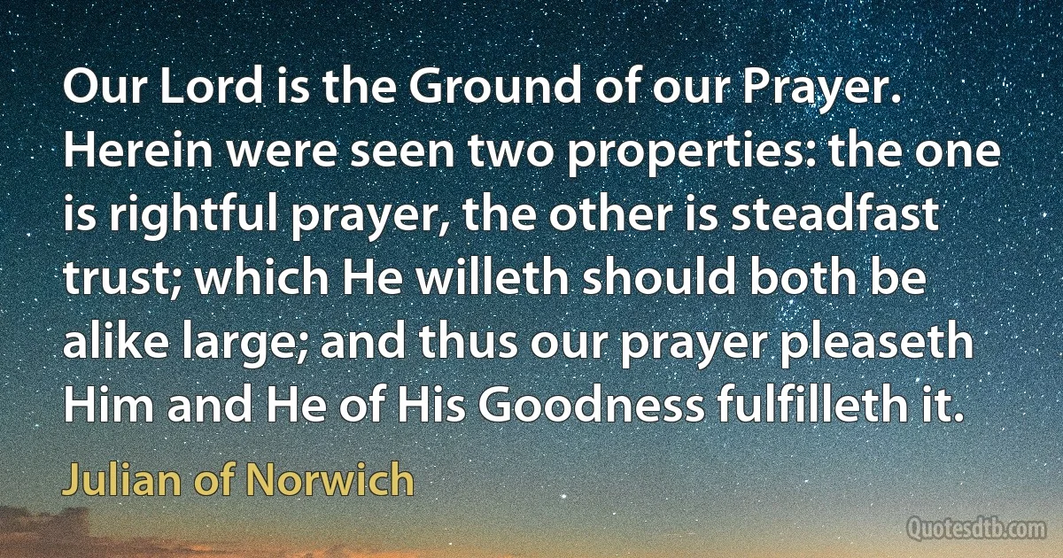 Our Lord is the Ground of our Prayer. Herein were seen two properties: the one is rightful prayer, the other is steadfast trust; which He willeth should both be alike large; and thus our prayer pleaseth Him and He of His Goodness fulfilleth it. (Julian of Norwich)