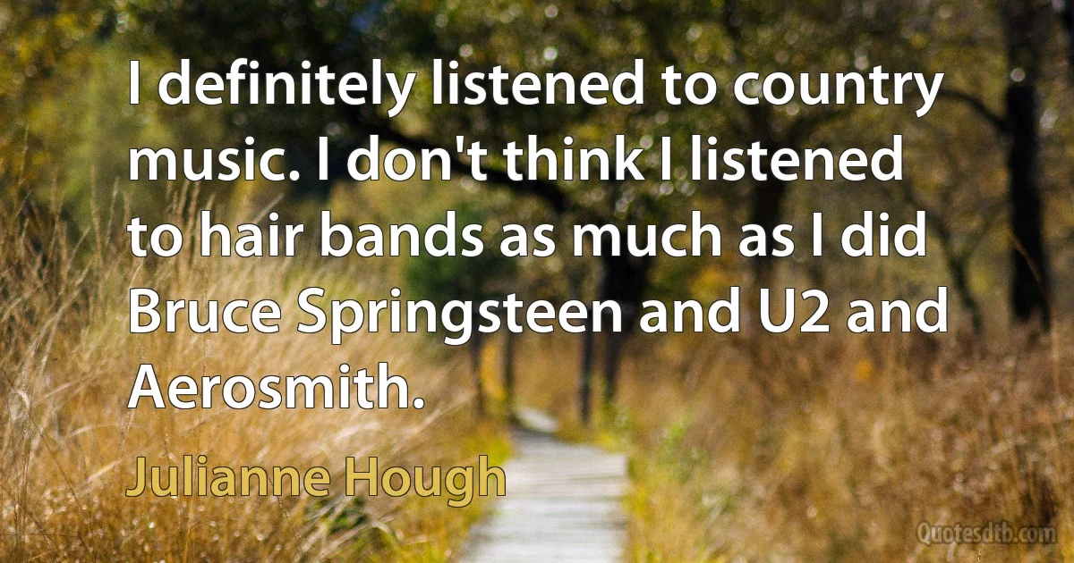 I definitely listened to country music. I don't think I listened to hair bands as much as I did Bruce Springsteen and U2 and Aerosmith. (Julianne Hough)