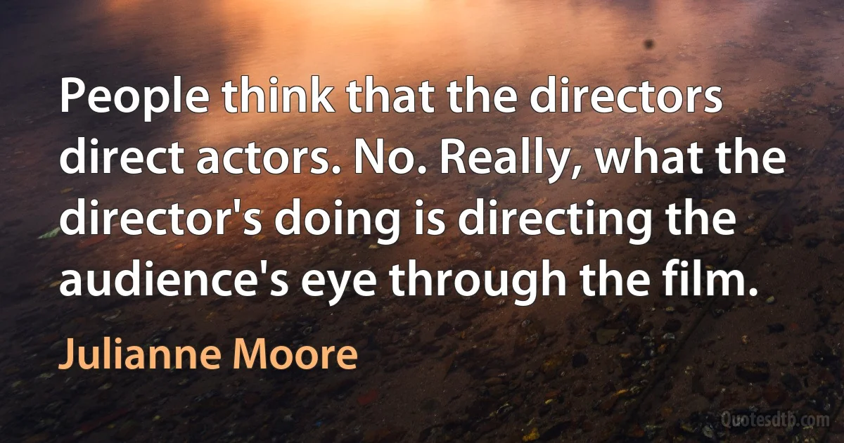 People think that the directors direct actors. No. Really, what the director's doing is directing the audience's eye through the film. (Julianne Moore)