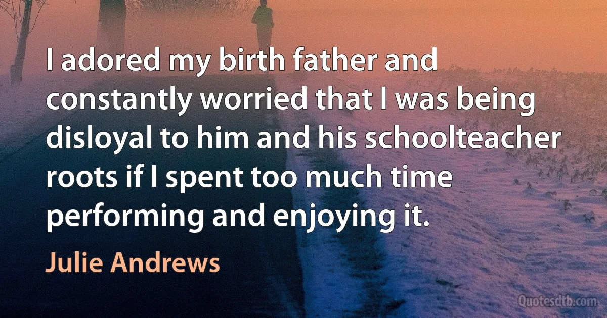 I adored my birth father and constantly worried that I was being disloyal to him and his schoolteacher roots if I spent too much time performing and enjoying it. (Julie Andrews)