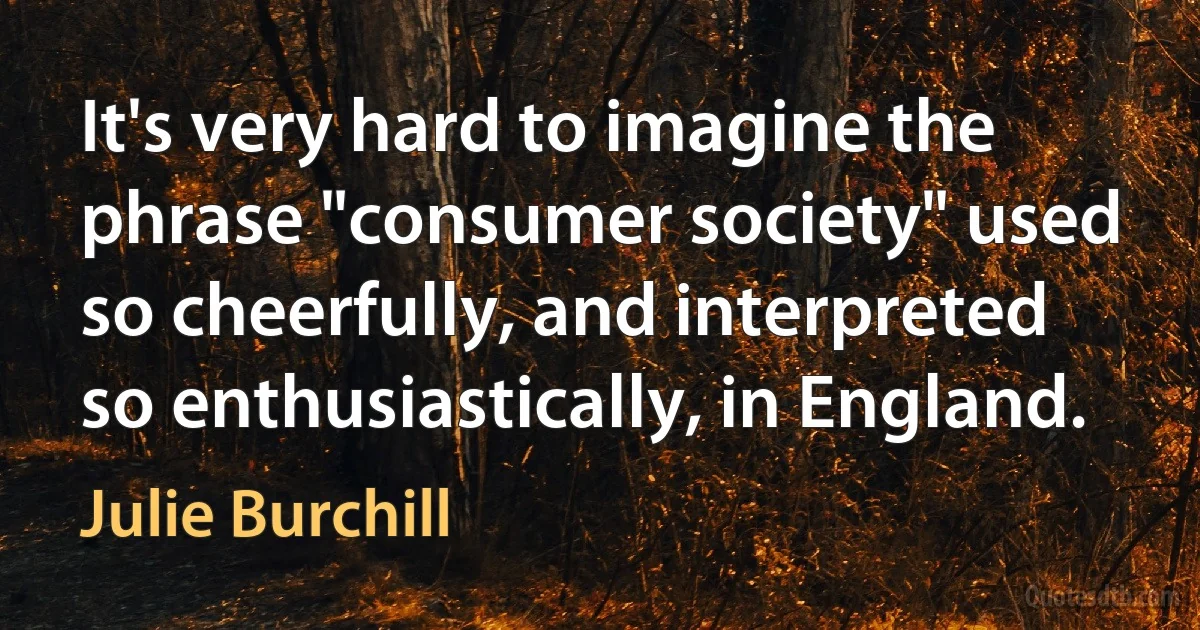 It's very hard to imagine the phrase "consumer society" used so cheerfully, and interpreted so enthusiastically, in England. (Julie Burchill)