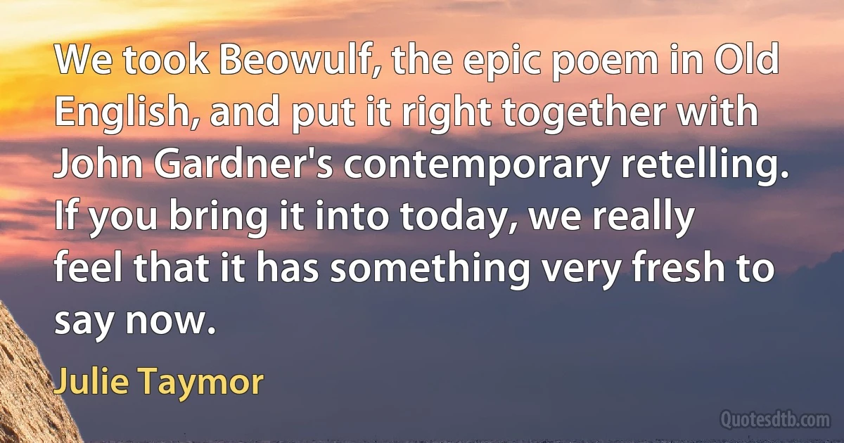 We took Beowulf, the epic poem in Old English, and put it right together with John Gardner's contemporary retelling. If you bring it into today, we really feel that it has something very fresh to say now. (Julie Taymor)