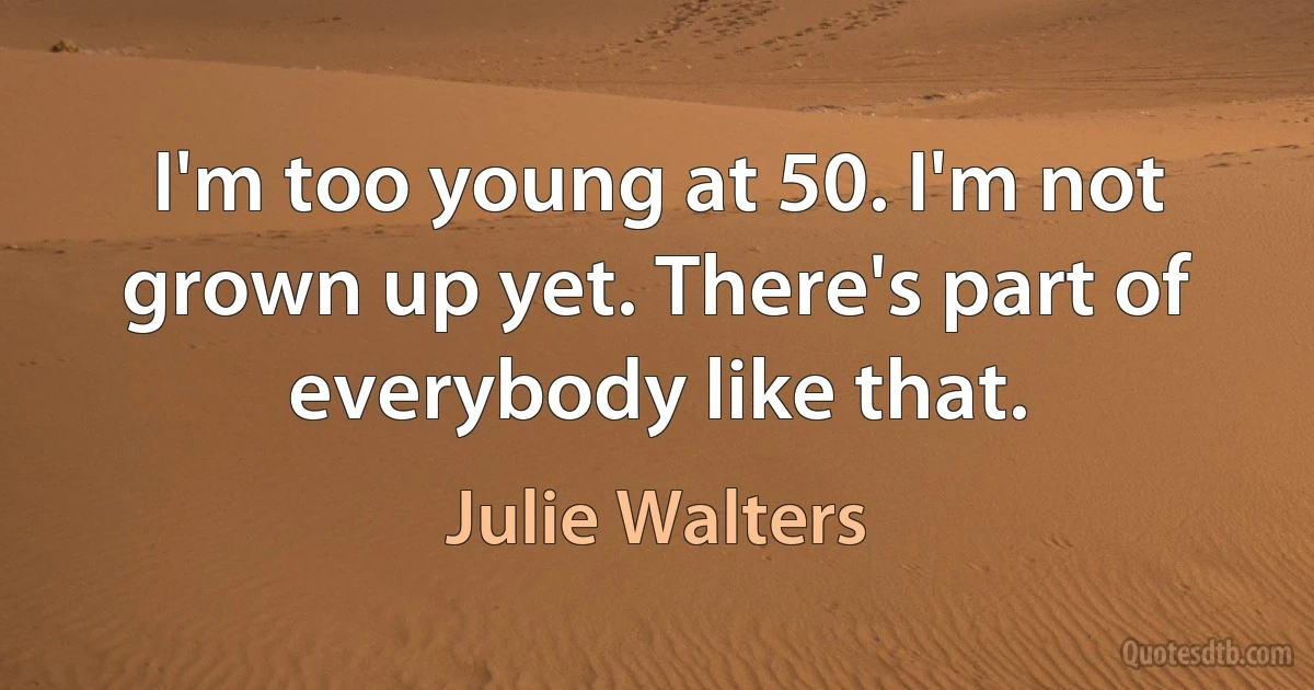 I'm too young at 50. I'm not grown up yet. There's part of everybody like that. (Julie Walters)