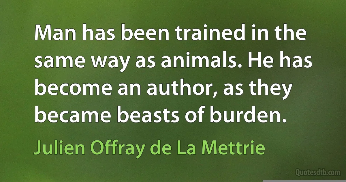 Man has been trained in the same way as animals. He has become an author, as they became beasts of burden. (Julien Offray de La Mettrie)