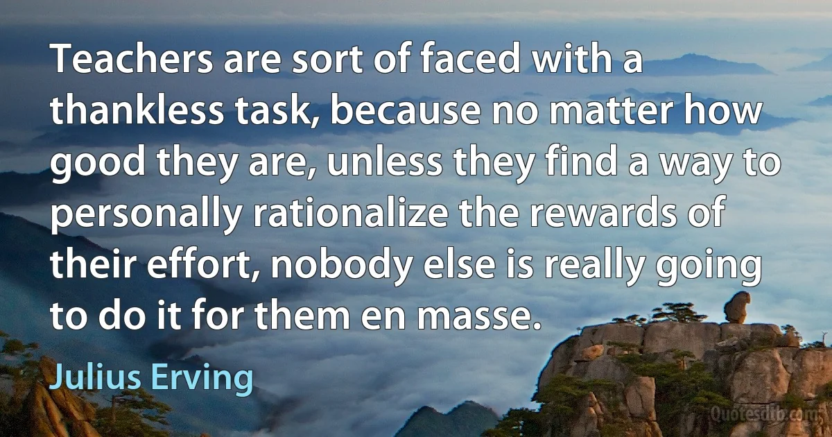 Teachers are sort of faced with a thankless task, because no matter how good they are, unless they find a way to personally rationalize the rewards of their effort, nobody else is really going to do it for them en masse. (Julius Erving)