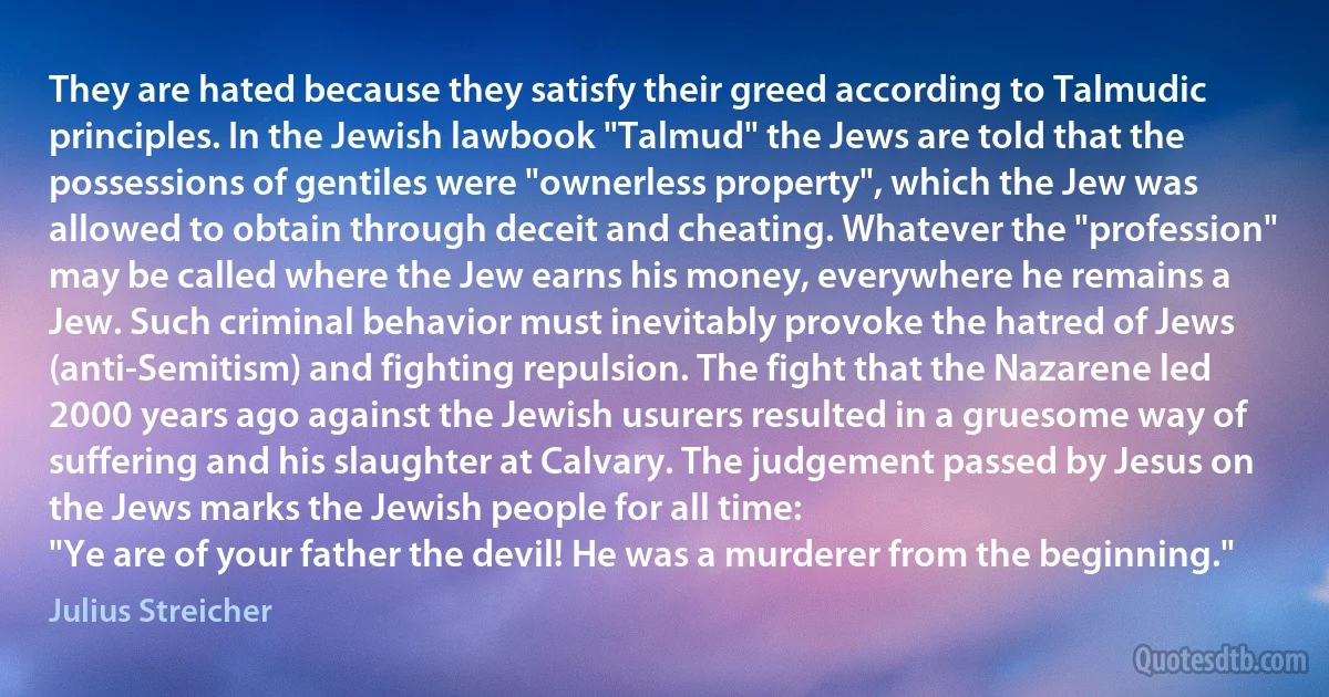 They are hated because they satisfy their greed according to Talmudic principles. In the Jewish lawbook "Talmud" the Jews are told that the possessions of gentiles were "ownerless property", which the Jew was allowed to obtain through deceit and cheating. Whatever the "profession" may be called where the Jew earns his money, everywhere he remains a Jew. Such criminal behavior must inevitably provoke the hatred of Jews (anti-Semitism) and fighting repulsion. The fight that the Nazarene led 2000 years ago against the Jewish usurers resulted in a gruesome way of suffering and his slaughter at Calvary. The judgement passed by Jesus on the Jews marks the Jewish people for all time:
"Ye are of your father the devil! He was a murderer from the beginning." (Julius Streicher)