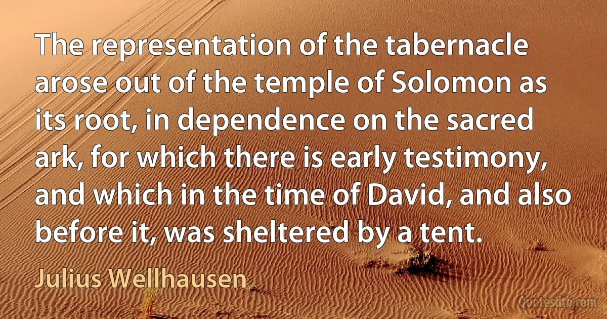 The representation of the tabernacle arose out of the temple of Solomon as its root, in dependence on the sacred ark, for which there is early testimony, and which in the time of David, and also before it, was sheltered by a tent. (Julius Wellhausen)