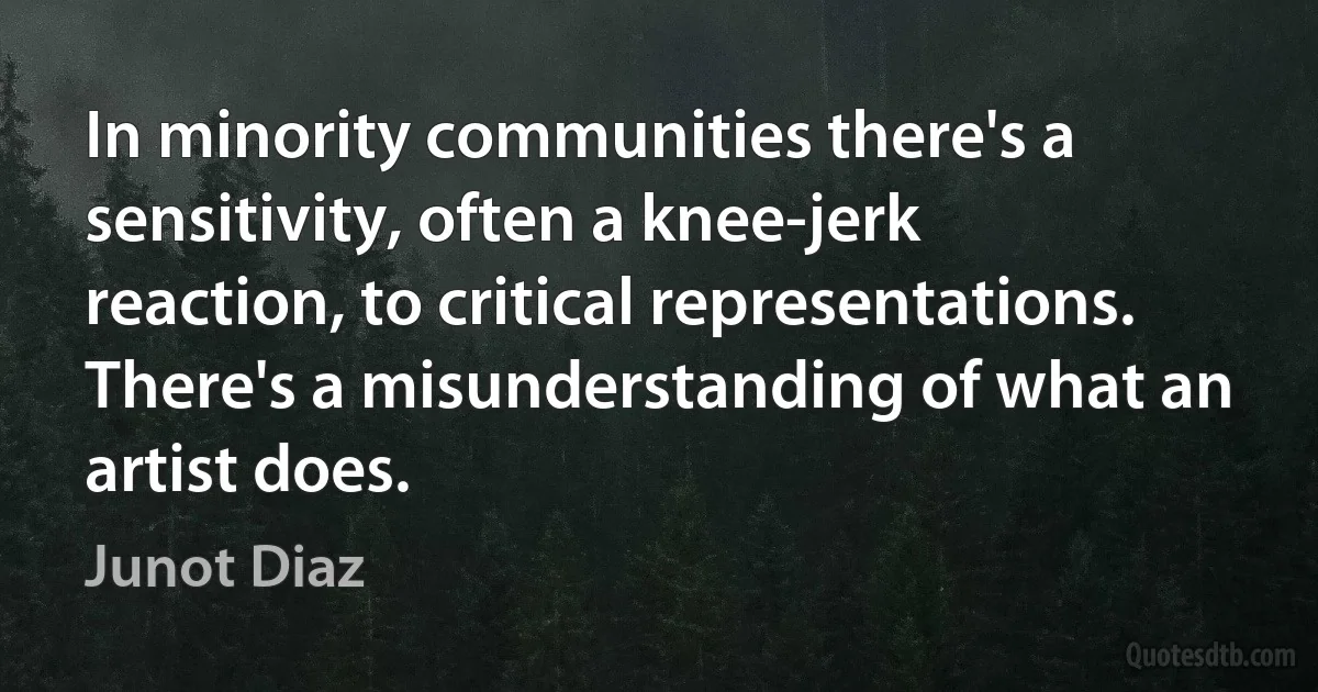 In minority communities there's a sensitivity, often a knee-jerk reaction, to critical representations. There's a misunderstanding of what an artist does. (Junot Diaz)