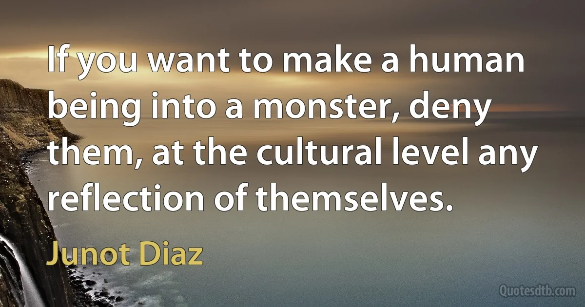 If you want to make a human being into a monster, deny them, at the cultural level any reflection of themselves. (Junot Diaz)