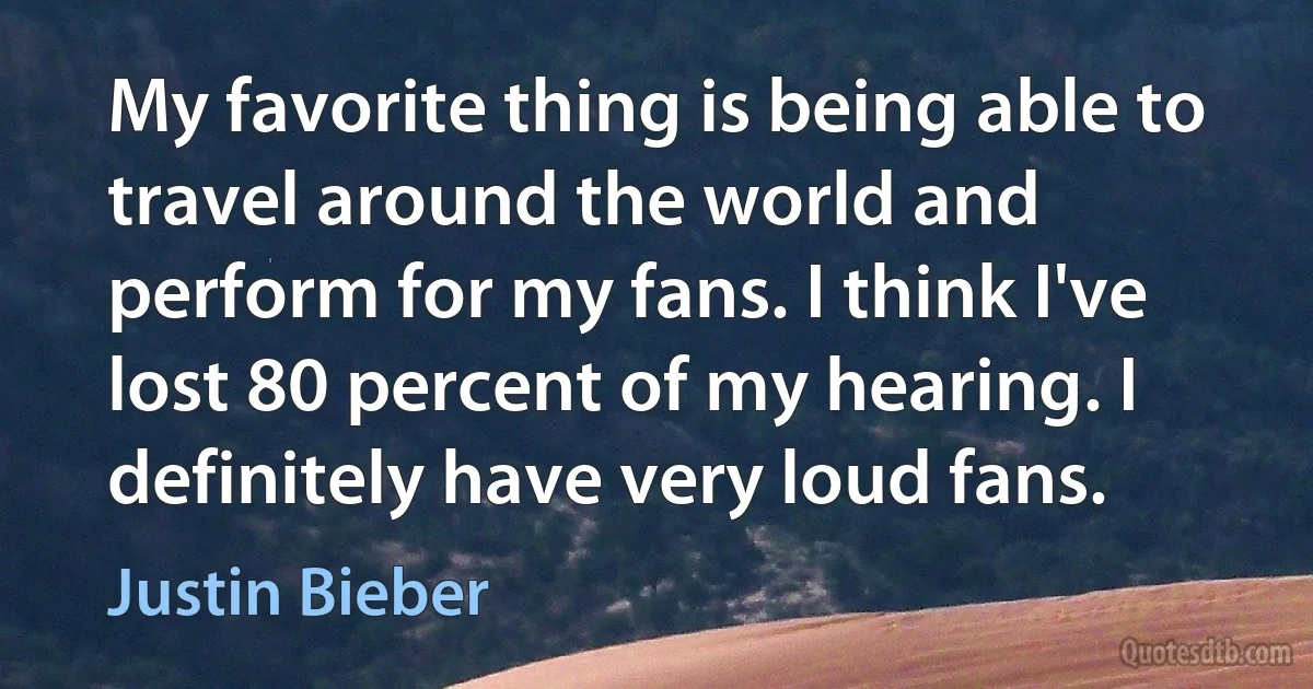 My favorite thing is being able to travel around the world and perform for my fans. I think I've lost 80 percent of my hearing. I definitely have very loud fans. (Justin Bieber)