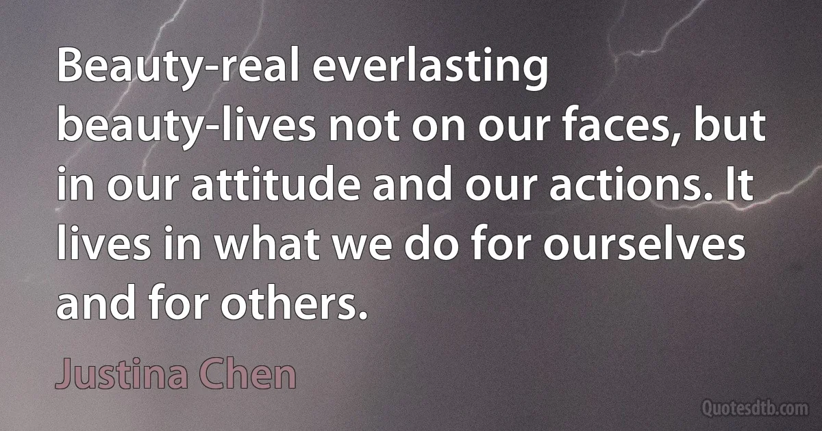 Beauty-real everlasting beauty-lives not on our faces, but in our attitude and our actions. It lives in what we do for ourselves and for others. (Justina Chen)