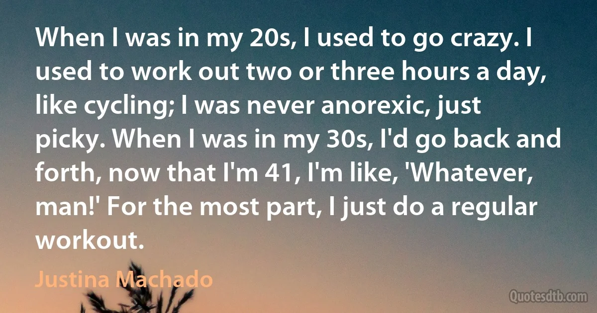 When I was in my 20s, I used to go crazy. I used to work out two or three hours a day, like cycling; I was never anorexic, just picky. When I was in my 30s, I'd go back and forth, now that I'm 41, I'm like, 'Whatever, man!' For the most part, I just do a regular workout. (Justina Machado)