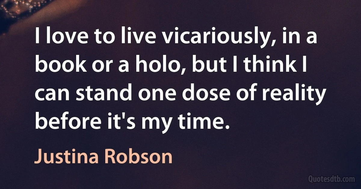 I love to live vicariously, in a book or a holo, but I think I can stand one dose of reality before it's my time. (Justina Robson)