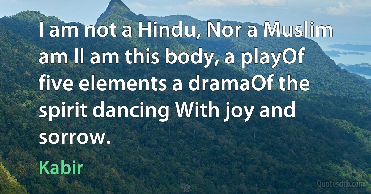 I am not a Hindu, Nor a Muslim am II am this body, a playOf five elements a dramaOf the spirit dancing With joy and sorrow. (Kabir)