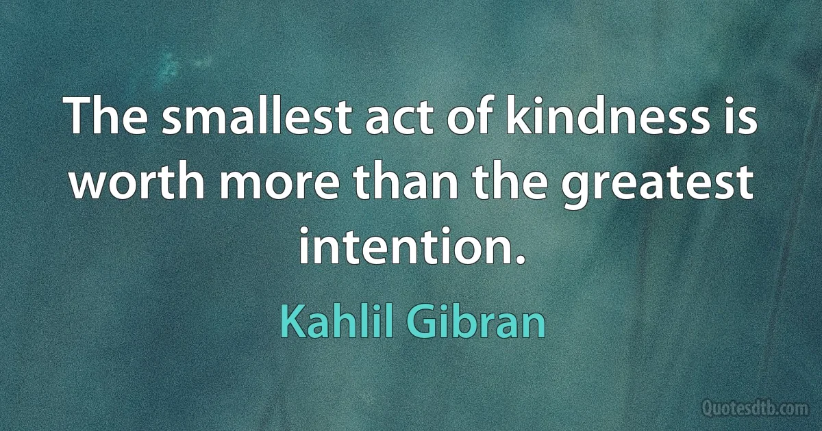 The smallest act of kindness is worth more than the greatest intention. (Kahlil Gibran)