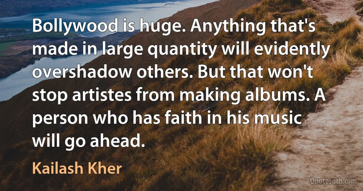 Bollywood is huge. Anything that's made in large quantity will evidently overshadow others. But that won't stop artistes from making albums. A person who has faith in his music will go ahead. (Kailash Kher)