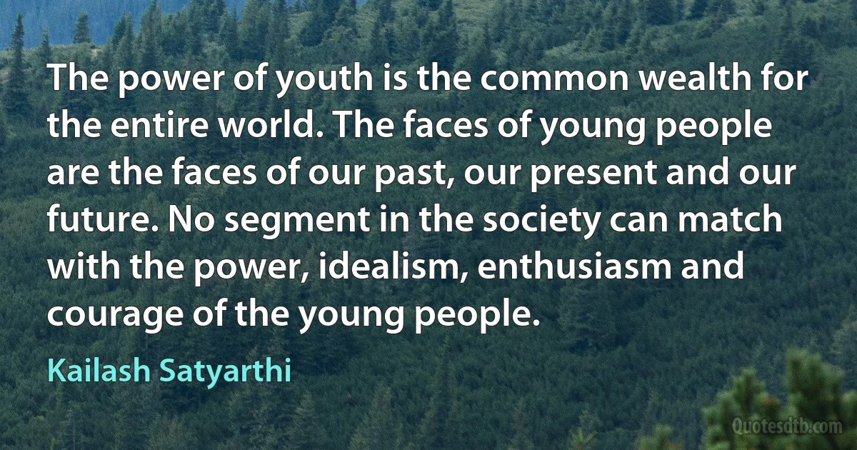 The power of youth is the common wealth for the entire world. The faces of young people are the faces of our past, our present and our future. No segment in the society can match with the power, idealism, enthusiasm and courage of the young people. (Kailash Satyarthi)