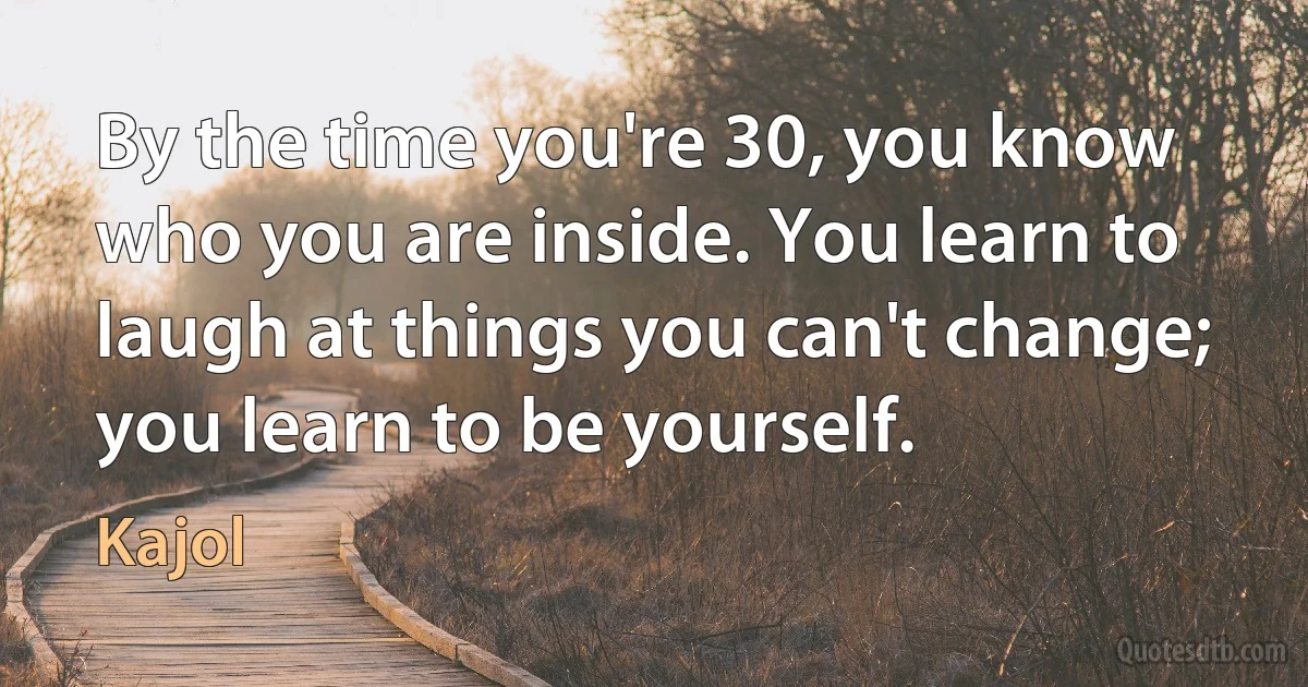 By the time you're 30, you know who you are inside. You learn to laugh at things you can't change; you learn to be yourself. (Kajol)