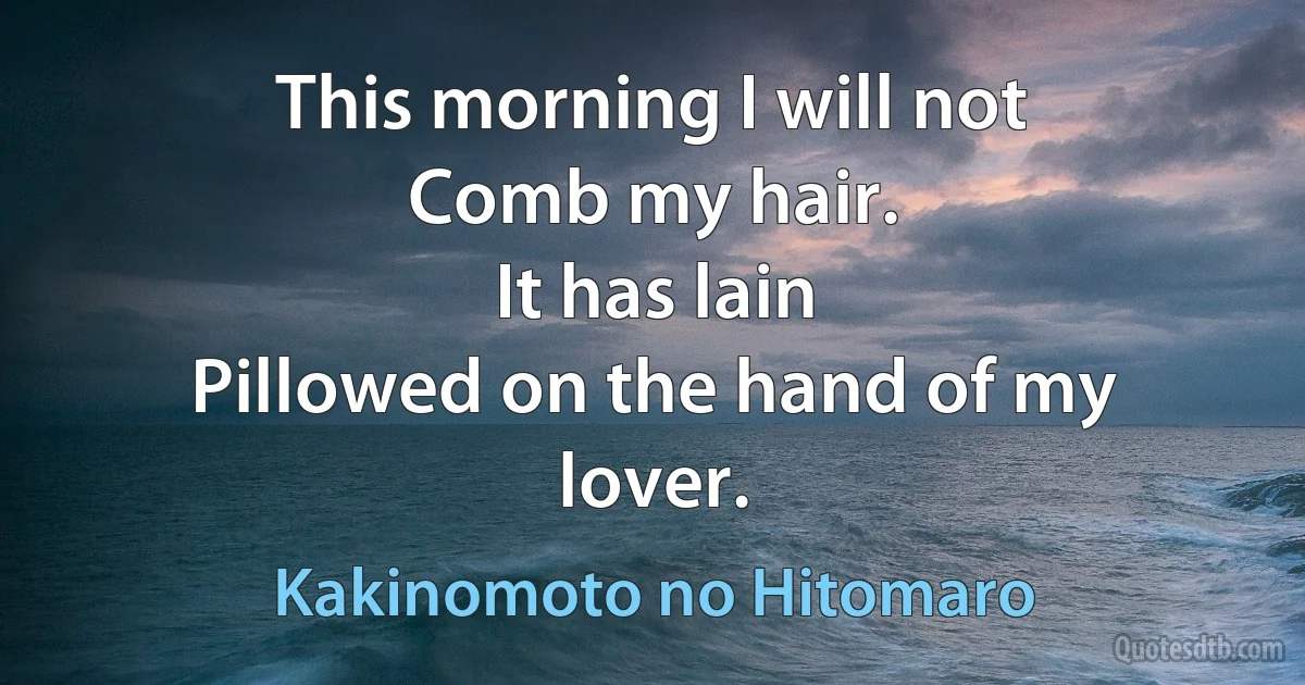 This morning I will not
Comb my hair.
It has lain
Pillowed on the hand of my lover. (Kakinomoto no Hitomaro)