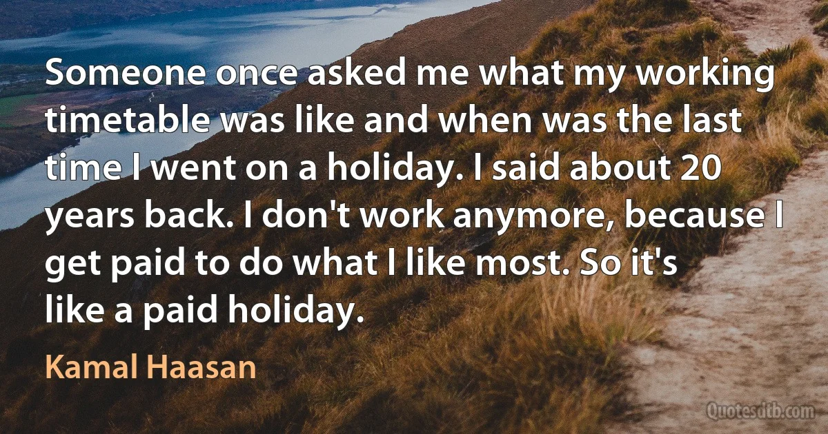 Someone once asked me what my working timetable was like and when was the last time I went on a holiday. I said about 20 years back. I don't work anymore, because I get paid to do what I like most. So it's like a paid holiday. (Kamal Haasan)