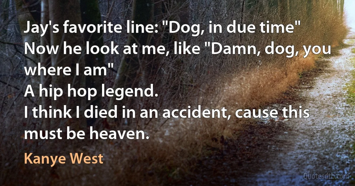 Jay's favorite line: "Dog, in due time"
Now he look at me, like "Damn, dog, you where I am"
A hip hop legend.
I think I died in an accident, cause this must be heaven. (Kanye West)