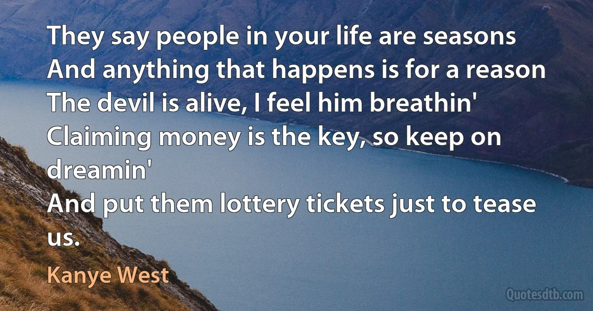 They say people in your life are seasons
And anything that happens is for a reason The devil is alive, I feel him breathin'
Claiming money is the key, so keep on dreamin'
And put them lottery tickets just to tease us. (Kanye West)