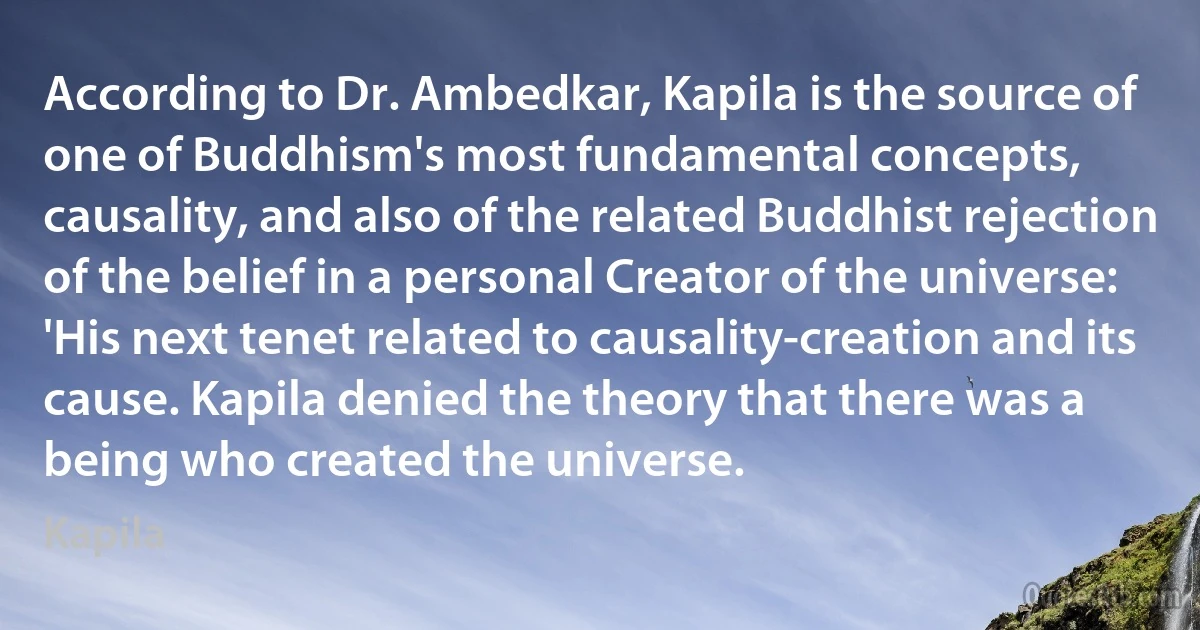 According to Dr. Ambedkar, Kapila is the source of one of Buddhism's most fundamental concepts, causality, and also of the related Buddhist rejection of the belief in a personal Creator of the universe: 'His next tenet related to causality-creation and its cause. Kapila denied the theory that there was a being who created the universe. (Kapila)