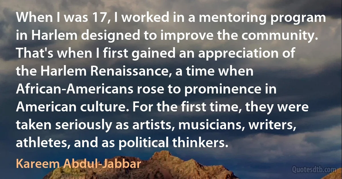 When I was 17, I worked in a mentoring program in Harlem designed to improve the community. That's when I first gained an appreciation of the Harlem Renaissance, a time when African-Americans rose to prominence in American culture. For the first time, they were taken seriously as artists, musicians, writers, athletes, and as political thinkers. (Kareem Abdul-Jabbar)