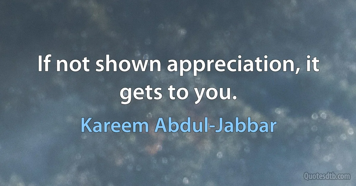 If not shown appreciation, it gets to you. (Kareem Abdul-Jabbar)