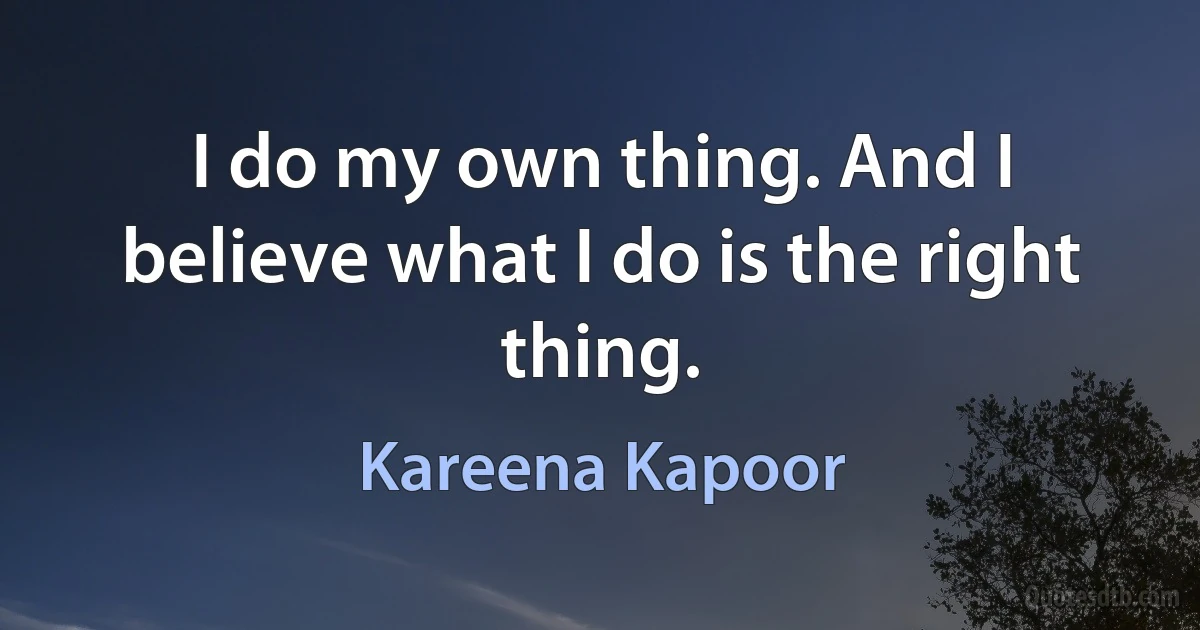 I do my own thing. And I believe what I do is the right thing. (Kareena Kapoor)